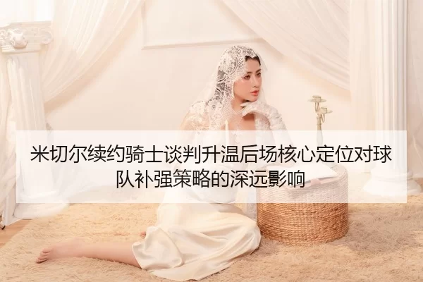 米切尔续约骑士谈判升温后场核心定位对球队补强策略的深远影响