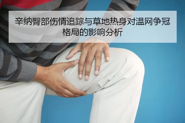 辛纳臀部伤情追踪与草地热身对温网争冠格局的影响分析