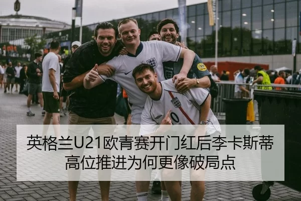 英格兰U21欧青赛开门红后李卡斯蒂高位推进为何更像破局点