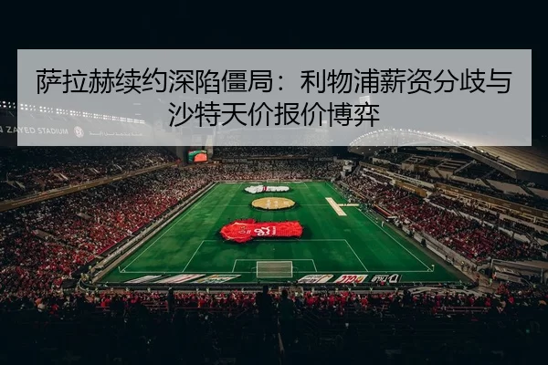 萨拉赫续约深陷僵局：利物浦薪资分歧与沙特天价报价博弈