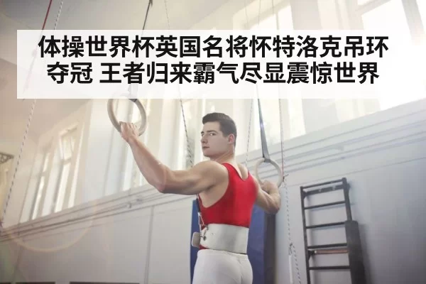 体操世界杯英国名将怀特洛克吊环夺冠 王者归来霸气尽显震惊世界