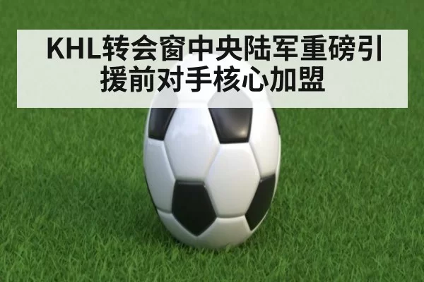 KHL转会窗中央陆军重磅引援前对手核心加盟