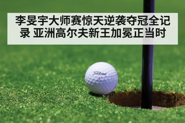 李旻宇大师赛惊天逆袭夺冠全记录 亚洲高尔夫新王加冕正当时