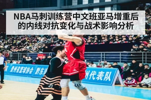 NBA马刺训练营中文班亚马增重后的内线对抗变化与战术影响分析